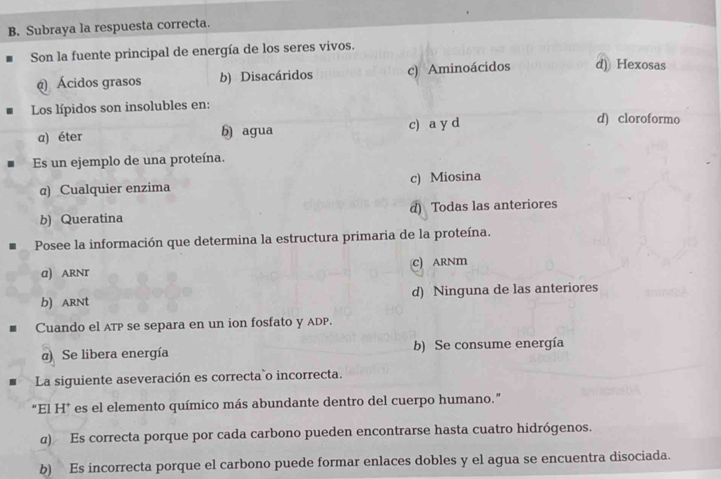 Subraya la respuesta correcta.
Son la fuente principal de energía de los seres vivos.
() Ácidos grasos b) Disacáridos c) Aminoácidos
d) Hexosas
Los lípidos son insolubles en:
a) éter b) agua c) a y d
d) cloroformo
Es un ejemplo de una proteína.
@) Cualquier enzima c) Miosina
b) Queratina d) Todas las anteriores
Posee la información que determina la estructura primaria de la proteína.
α) ARNT C) ARNm
b) arNt d) Ninguna de las anteriores
Cuando el ATP se separa en un ion fosfato y ADP.
α) Se libera energía b) Se consume energía
La siguiente aseveración es correcta`o incorrecta.
“El H* es el elemento químico más abundante dentro del cuerpo humano.”
α) Es correcta porque por cada carbono pueden encontrarse hasta cuatro hidrógenos.
b) Es incorrecta porque el carbono puede formar enlaces dobles y el agua se encuentra disociada.