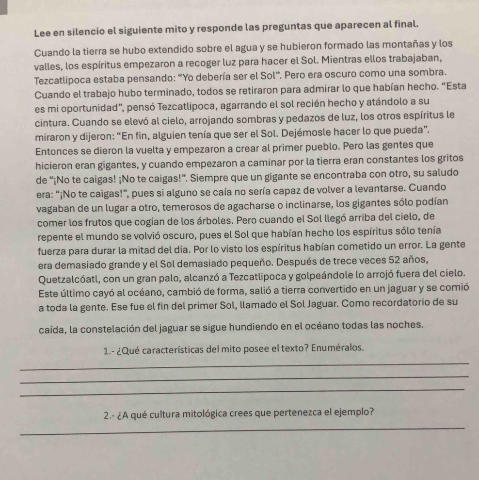 Lee en silencio el siguiente mito y responde las preguntas que aparecen al final.
Cuando la tierra se hubo extendido sobre el agua y se hubieron formado las montañas y los
valles, los espíritus empezaron a recoger luz para hacer el Sol. Mientras ellos trabajaban,
Tezcatlipoca estaba pensando: “Yo debería ser el Sol”. Pero era oscuro como una sombra.
Cuando el trabajo hubo terminado, todos se retiraron para admirar lo que habían hecho. “Esta
es mi oportunidad”, pensó Tezcatlipoca, agarrando el sol recién hecho y atándolo a su
cintura. Cuando se elevó al cielo, arrojando sombras y pedazos de luz, los otros espíritus le
miraron y dijeron: “En fin, alguien tenía que ser el Sol. Dejémosle hacer lo que pueda”.
Entonces se dieron la vuelta y empezaron a crear al primer pueblo. Pero las gentes que
hicieron eran gigantes, y cuando empezaron a caminar por la tierra eran constantes los gritos
de “¡No te caigas! ¡No te caigas!”. Siempre que un gigante se encontraba con otro, su saludo
era: “¡No te caigas!”, pues si alguno se caía no sería capaz de volver a levantarse. Cuando
vagaban de un lugar a otro, temerosos de agacharse o inclinarse, los gigantes sólo podían
comer los frutos que cogían de los árboles. Pero cuando el Sol llegó arriba del cielo, de
repente el mundo se volvió oscuro, pues el Sol que habían hecho los espíritus sólo tenía
fuerza para durar la mitad del día. Por lo visto los espíritus habían cometido un error. La gente
era demasiado grande y el Sol demasiado pequeño. Después de trece veces 52 años,
Quetzalcóatl, con un gran palo, alcanzó a Tezcatlipoca y golpeándole lo arrojó fuera del cielo.
Este último cayó al océano, cambió de forma, salió a tierra convertido en un jaguar y se comió
a toda la gente. Ese fue el fin del primer Sol, llamado el Sol Jaguar. Como recordatorio de su
caída, la constelación del jaguar se sigue hundiendo en el océano todas las noches.
1.- ¿Qué características del mito posee el texto? Enuméralos.
_
_
_
2.- ¿A qué cultura mitológica crees que pertenezca el ejemplo?
_
_