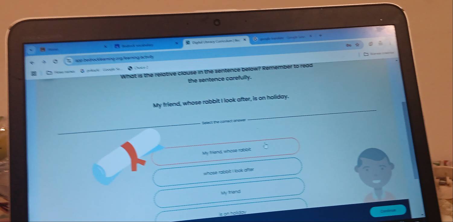 Scoé socbéas T Digitul Uteracy Carindum|Bes proge transate - Gaoçãe le
app bedrocklearning.org/learning/actvib Eon
a c e Gocoe S Chaltn 2
What is the relative clause in the sentence below? Remember to read
the sentence carefully.
My friend, whose rabbit I look after, is on holiday.
Select the conect answer
My friend, whose robbit
whose rabbit I look atter
My triend
s on holda