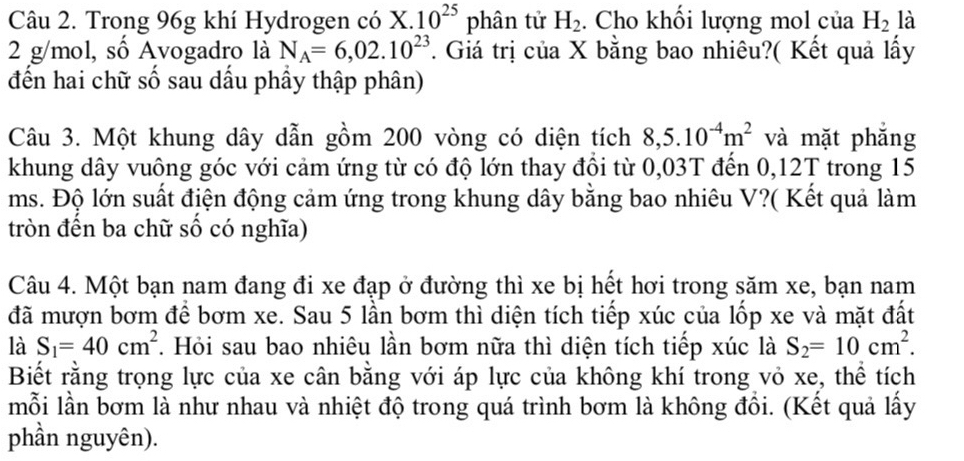 Trong 96g khí Hydrogen có X V .10^(25)phhat an tử H_2. Cho khổi lượng mol của H_2 là
2 g/mol, số Avogadro là N_A=6,02.10^(23). Giá trị của X bằng bao nhiêu?( Kết quả lấy 
đến hai chữ số sau dầu phầy thập phân) 
Câu 3. Một khung dây dẫn gồm 200 vòng có diện tích 8,5.10^(-4)m^2 và mặt phắng 
khung dây vuông góc với cảm ứng từ có độ lớn thay đồi từ 0,03T đến 0,12T trong 15
ms. Độ lớn suất điện động cảm ứng trong khung dây bằng bao nhiêu V?( Kết quả làm 
tròn đến ba chữ số có nghĩa) 
Câu 4. Một bạn nam đang đi xe đạp ở đường thì xe bị hết hơi trong săm xe, bạn nam 
đã mượn bơm để bơm xe. Sau 5 lần bơm thì diện tích tiếp xúc của lốp xe và mặt đất 
là S_1=40cm^2. Hỏi sau bao nhiêu lần bơm nữa thì diện tích tiếp xúc là S_2=10cm^2. 
Biết rằng trọng lực của xe cân bằng với áp lực của không khí trong vỏ xe, thể tích 
mỗi lần bơm là như nhau và nhiệt độ trong quá trình bơm là không đổi. (Kết quả lấy 
phần nguyên).