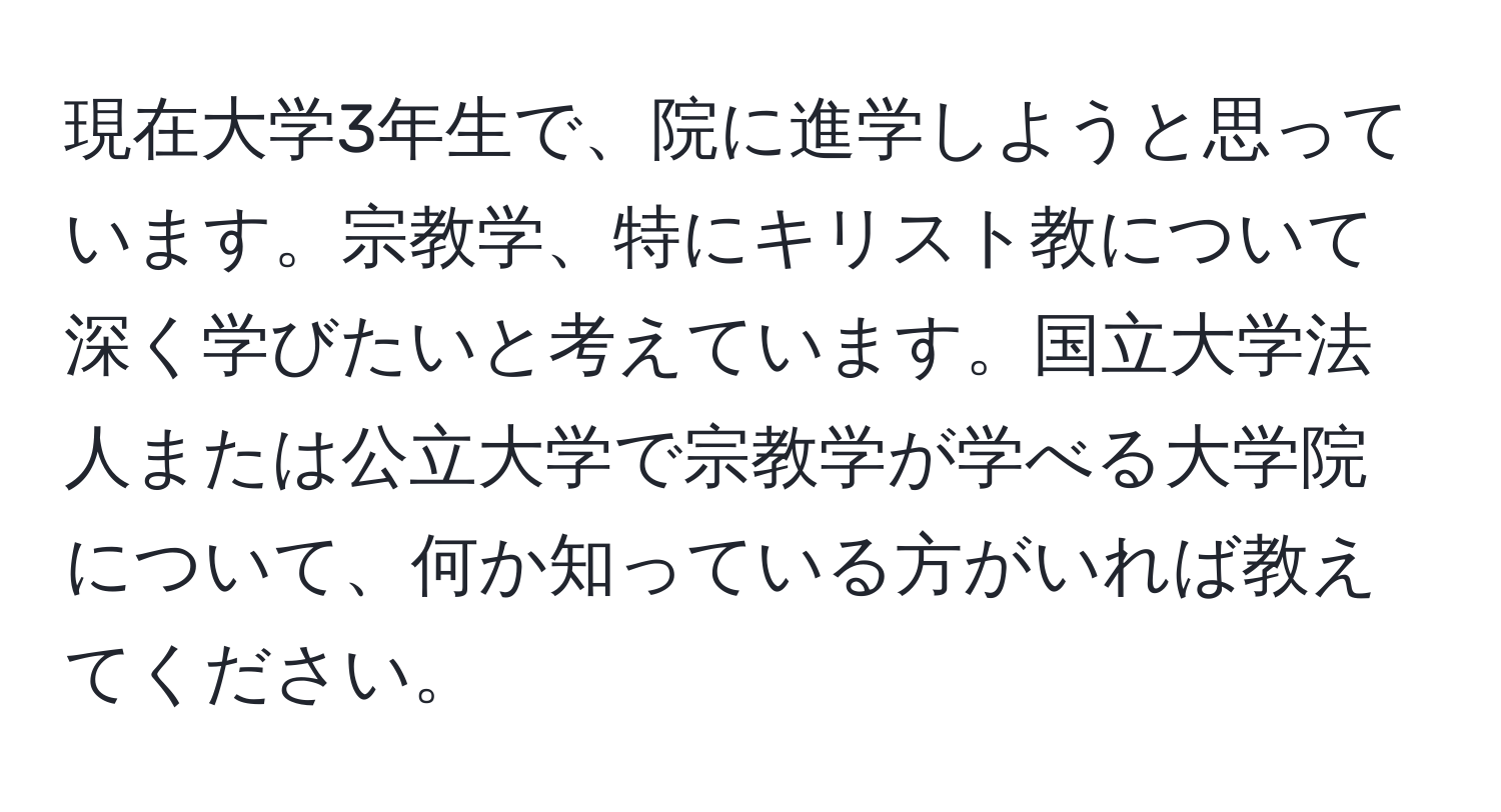 現在大学3年生で、院に進学しようと思っています。宗教学、特にキリスト教について深く学びたいと考えています。国立大学法人または公立大学で宗教学が学べる大学院について、何か知っている方がいれば教えてください。