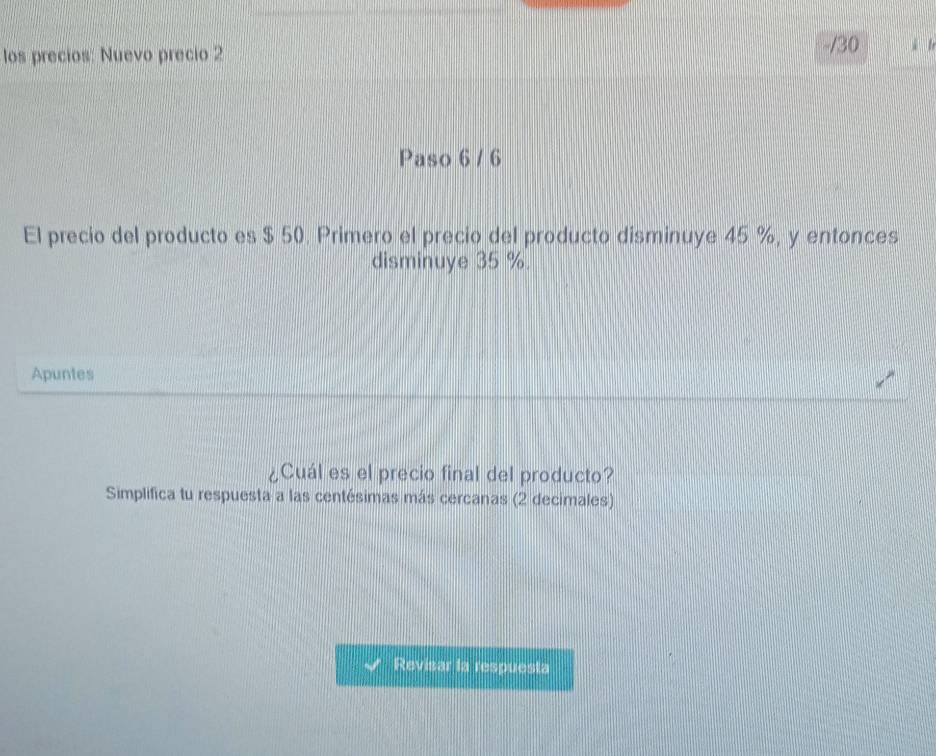 los precios: Nuevo precio 2 ǔ lr 
Paso 6 / 6 
El precio del producto es $ 50. Primero el precio del producto disminuye 45 %, y entonces 
disminuye 35 %. 
Apuntes 
¿Cuál es el precio final del producto? 
Simplifica tu respuesta a las centésimas más cercanas (2 decimales) 
Revisar la respuesta