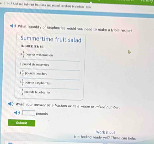 > M.7 Add and subtract fractions and mixed numbers in recipes w9k 
What quantity of raspberries would you need to make a triple recipe? 
Summertime fruit salad 
INGREDIENTS:
3 1/2  pounds watermelon
1 pound strawberries
1 2/3  pounds peaches
1 5/8  pounds raspberries
1 2/3  pounds blueberries 
Write your answer as a fraction or as a whole or mixed number. 
) □ pounds
Submit 
Work it out 
Not feeling ready yet? These can help:
