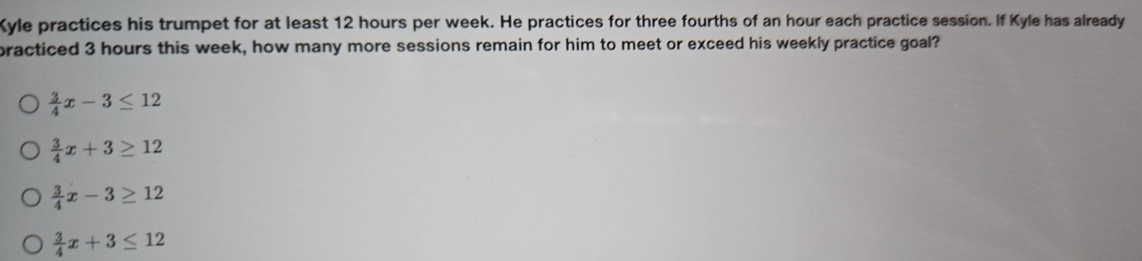 Kyle practices his trumpet for at least 12 hours per week. He practices for three fourths of an hour each practice session. If Kyle has already
practiced 3 hours this week, how many more sessions remain for him to meet or exceed his weekly practice goal?
 3/4 x-3≤ 12
 3/4 x+3≥ 12
 3/4 x-3≥ 12
 3/4 x+3≤ 12