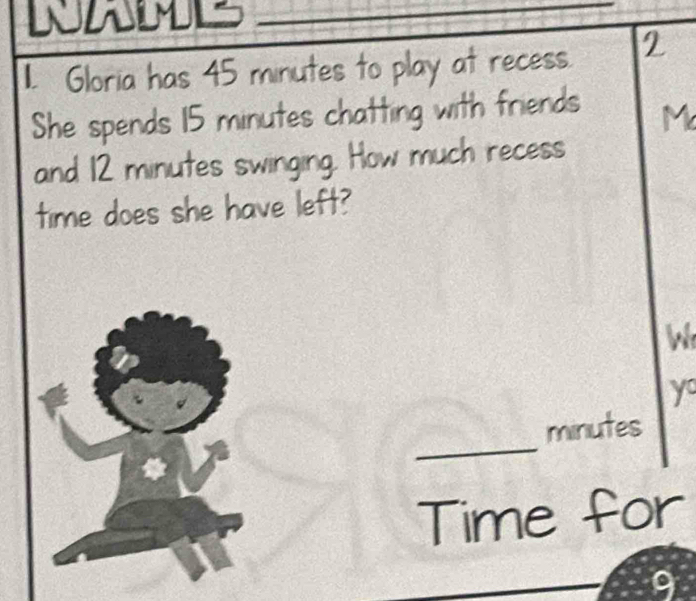 WAMLS 
1I. Gloria has 45 minutes to play at recess. 2 
She spends 15 minutes chatting with friends M 
and 12 minutes swinging. How much recess 
time does she have left? 
W 
y 
_
minutes
Time for