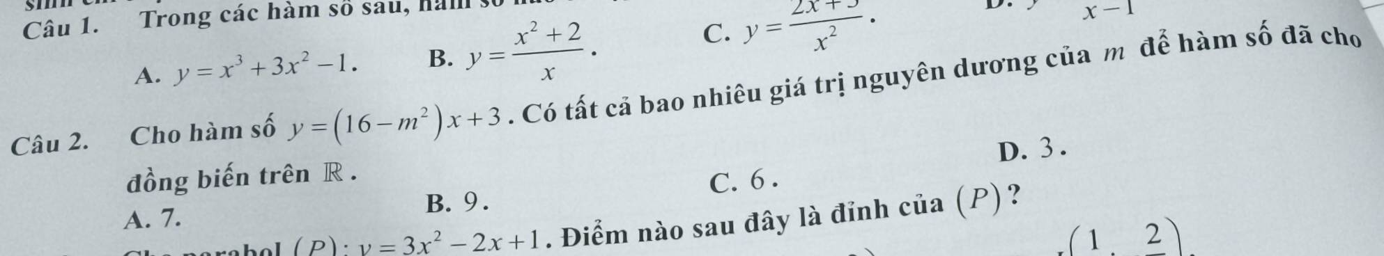 Trong các hàm số sau, ham
D. x-1
A. y=x^3+3x^2-1. B. y= (x^2+2)/x .
C. y= (2x+3)/x^2 ·
Câu 2. Cho hàm số y=(16-m^2)x+3. Có tất cả bao nhiêu giá trị nguyên dương của m để hàm số đã cho
D. 3.
đồng biến trên R.
A. 7. B. 9. C. 6.
(P):v=3x^2-2x+1. Điểm nào sau đây là đỉnh cia(P)
(1,2)