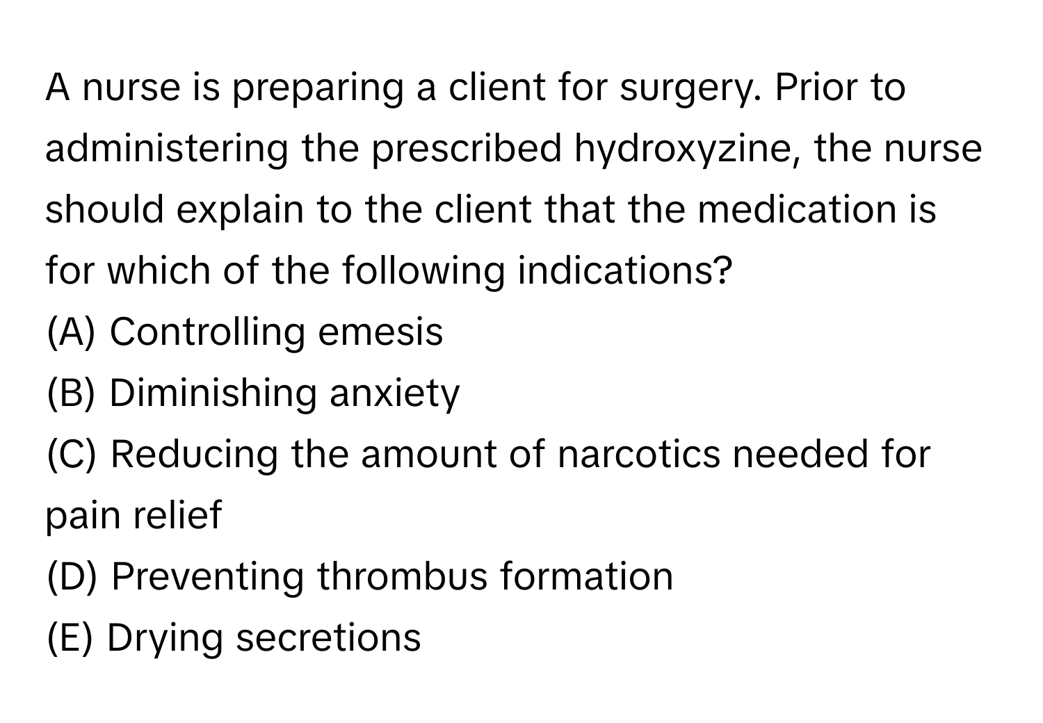 A nurse is preparing a client for surgery. Prior to administering the prescribed hydroxyzine, the nurse should explain to the client that the medication is for which of the following indications?
(A) Controlling emesis 
(B) Diminishing anxiety 
(C) Reducing the amount of narcotics needed for pain relief 
(D) Preventing thrombus formation 
(E) Drying secretions