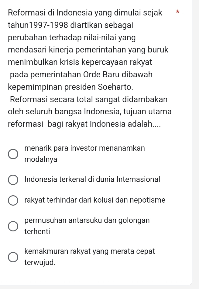 Reformasi di Indonesia yang dimulai sejak *
tahun1997-1998 diartikan sebagai
perubahan terhadap nilai-nilai yang
mendasari kinerja pemerintahan yang buruk
menimbulkan krisis kepercayaan rakyat
pada pemerintahan Orde Baru dibawah
kepemimpinan presiden Soeharto.
Reformasi secara total sangat didambakan
oleh seluruh bangsa Indonesia, tujuan utama
reformasi bagi rakyat Indonesia adalah....
menarik para investor menanamkan
modalnya
Indonesia terkenal di dunia Internasional
rakyat terhindar dari kolusi dan nepotisme
permusuhan antarsuku dan golongan
terhenti
kemakmuran rakyat yang merata cepat
terwujud.