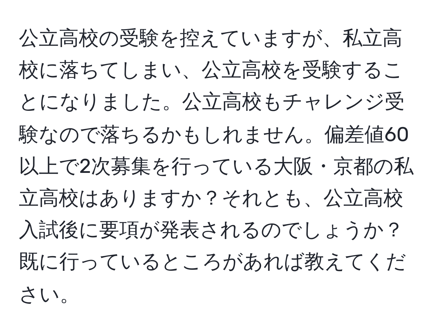 公立高校の受験を控えていますが、私立高校に落ちてしまい、公立高校を受験することになりました。公立高校もチャレンジ受験なので落ちるかもしれません。偏差値60以上で2次募集を行っている大阪・京都の私立高校はありますか？それとも、公立高校入試後に要項が発表されるのでしょうか？既に行っているところがあれば教えてください。