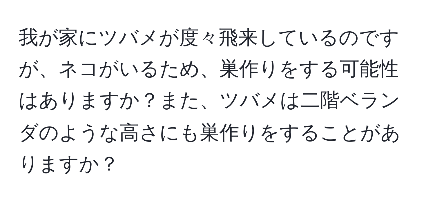 我が家にツバメが度々飛来しているのですが、ネコがいるため、巣作りをする可能性はありますか？また、ツバメは二階ベランダのような高さにも巣作りをすることがありますか？