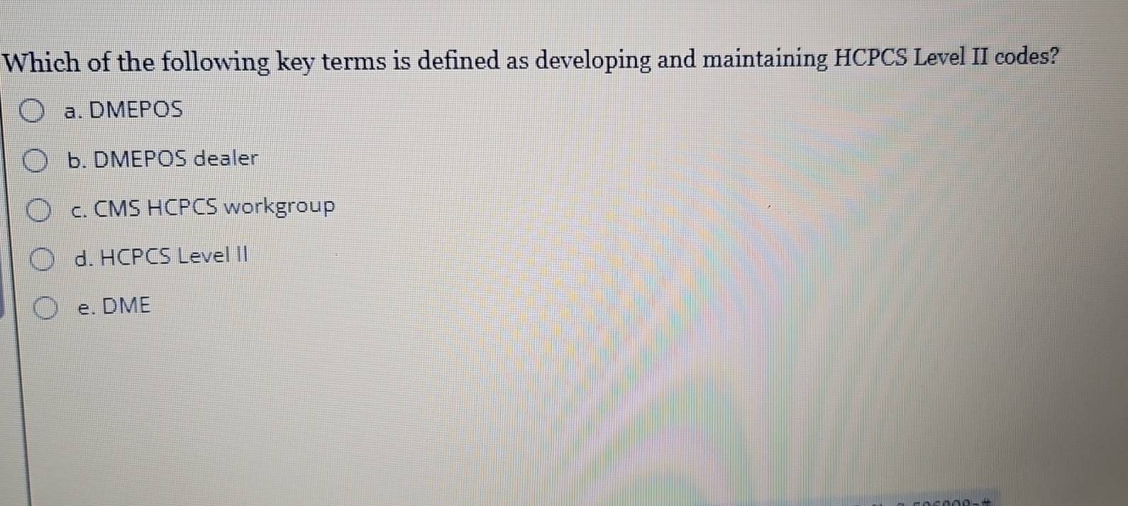 Which of the following key terms is defined as developing and maintaining HCPCS Level II codes?
a. DMEPOS
b. DMEPOS dealer
c. CMS HCPCS workgroup
d. HCPCS Level II
e. DME