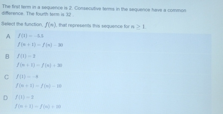 The first term in a sequence is 2. Consecutive terms in the sequence have a common
difference. The fourth term is 32
Select the function f(n) , that represents this sequence for n>1.
A f(1)=-5.5
f(n+1)=f(n)-30
B f(1)=2
f(n+1)=f(n)+30
C f(1)=-8
f(n+1)=f(n)-10
D f(1)=2
f(n+1)=f(n)+10