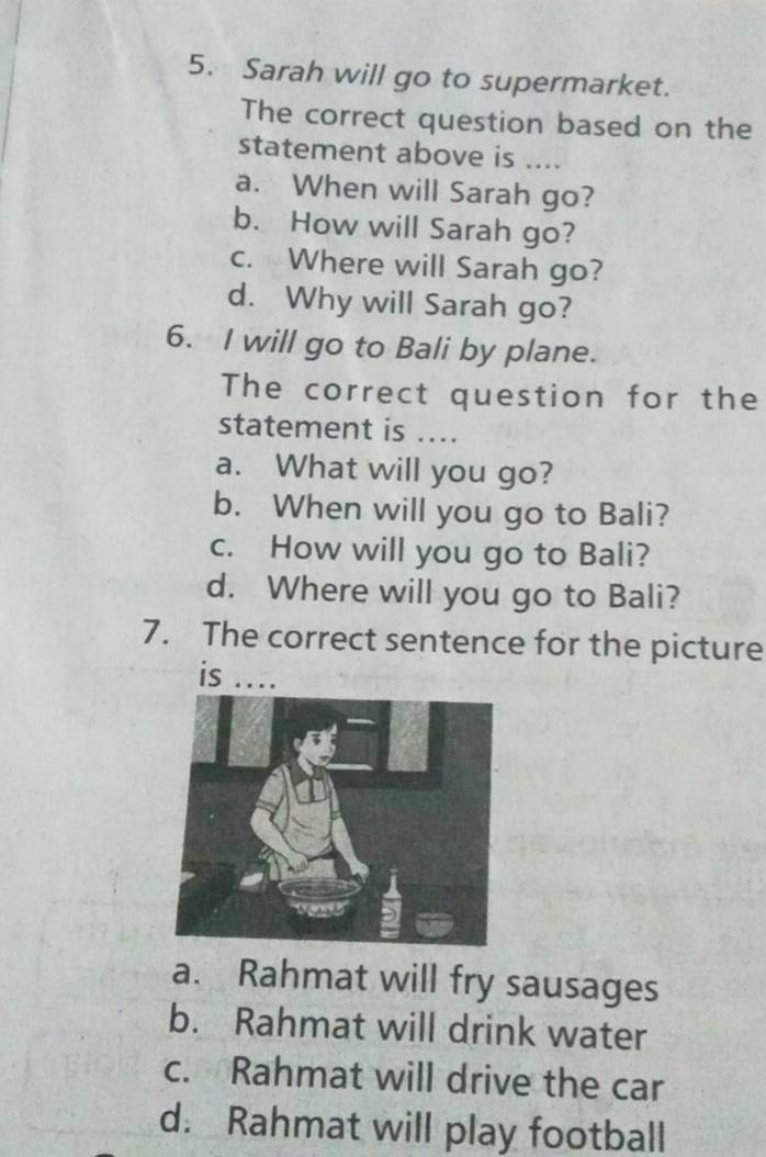 Sarah will go to supermarket.
The correct question based on the
statement above is ....
a. When will Sarah go?
b. How will Sarah go?
c. Where will Sarah go?
d. Why will Sarah go?
6. I will go to Bali by plane.
The correct question for the
statement is ....
a. What will you go?
b. When will you go to Bali?
c. How will you go to Bali?
d. Where will you go to Bali?
7. The correct sentence for the picture
is ....
a. Rahmat will fry sausages
b. Rahmat will drink water
c. Rahmat will drive the car
d. Rahmat will play football