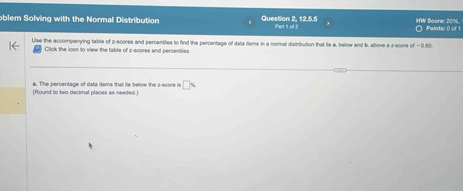 oblem Solving with the Normal Distribution Question 2, 12.5.5 HW Score: 20%, 
Part 1 of 2 Points: 0 of 1 
Use the accompanying table of z-scores and percentiles to find the percentage of data items in a normal distribution that lie a. below and b. above a z-score of −0.60
Click the icon to view the table of z-scores and percentiles. 
a. The percentage of data items that lie below the z-score is □ %. 
(Round to two decimal places as needed.)