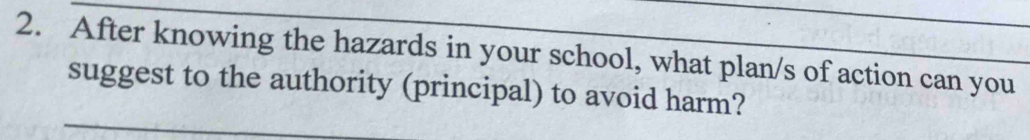 After knowing the hazards in your school, what plan/s of action can you 
suggest to the authority (principal) to avoid harm?