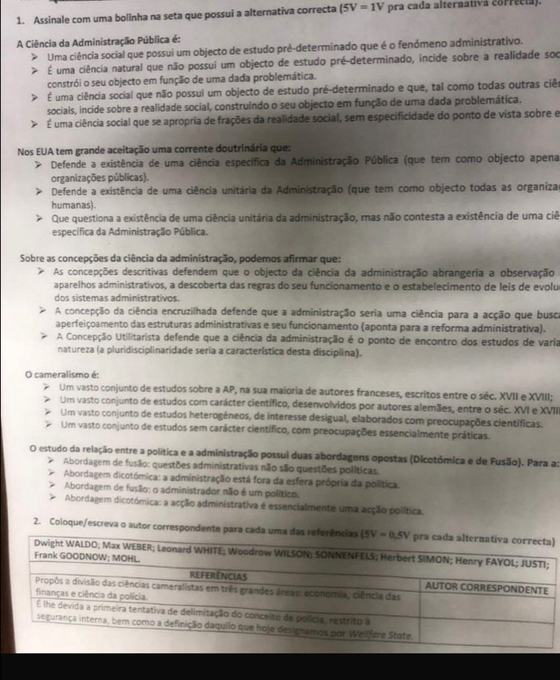 Assinale com uma bolinha na seta que possui a alternativa correcta (5V=1V pra cada alternativa correcia).
A Ciência da Administração Pública é:
Uma ciência social que possui um objecto de estudo pré-determinado que é o fenómeno administrativo.
É uma ciência natural que não possui um objecto de estudo pré-determinado, incide sobre a realidade soc
constrói o seu objecto em função de uma dada problemática.
É uma ciência social que não possui um objecto de estudo pré-determinado e que, tal como todas outras ciêo
sociais, incide sobre a realidade social, construindo o seu objecto em função de uma dada problemática.
É uma ciência social que se apropria de frações da realidade social, sem especificidade do ponto de vista sobre e
Nos EUA tem grande aceitação uma corrente doutrinária que:
Defende a existência de uma ciência específica da Administração Pública (que tem como objecto apena
organizações públicas).
Defende a existência de uma ciência unitária da Administração (que tem como objecto todas as organizas
humanas).
Que questiona a existência de uma ciência unitária da administração, mas não contesta a existência de uma ciê
específica da Administração Pública.
Sobre as concepções da ciência da administração, podemos afirmar que:
As concepções descritivas defendem que o objecto da ciência da administração abrangeria a observação
aparelhos administrativos, a descoberta das regras do seu funcionamento e o estabelecimento de leis de evolu
dos sistemas administrativos.
A concepção da ciência encruzilhada defende que a administração seria uma ciência para a acção que busca
aperfeiçoamento das estruturas administrativas e seu funcionamento (aponta para a reforma administrativa).
A Concepção Utilitarista defende que a ciência da administração é o ponto de encontro dos estudos de varia
natureza (a pluridisciplinaridade seria a característica desta disciplina).
O cameralismo é:
Um vasto conjunto de estudos sobre a AP, na sua maioria de autores franceses, escritos entre o séc. XVII e XVIII;
Um vasto conjunto de estudos com carácter científico, desenvolvidos por autores alemães, entre o séc. XVI e XVII
Um vasto conjunto de estudos heterogéneos, de interesse desigual, elaborados com preocupações científicas.
Um vasto conjunto de estudos sem carácter científico, com preocupações essencialmente práticas.
O estudo da relação entre a política e a administração possui duas abordagens opostas (Dicotómica e de Fusão). Para a:
Abordagem de fusão: questões administrativas não são questões políticas.
Abordagem dicotómica: a administração está fora da esfera própria da política.
Abordagem de fusão: o administrador não é um político.
Abordagem dicotómica: a acção administrativa é essencialmente uma acção política.
2. Coloque/escreva o autor correspondente para cada uma da)