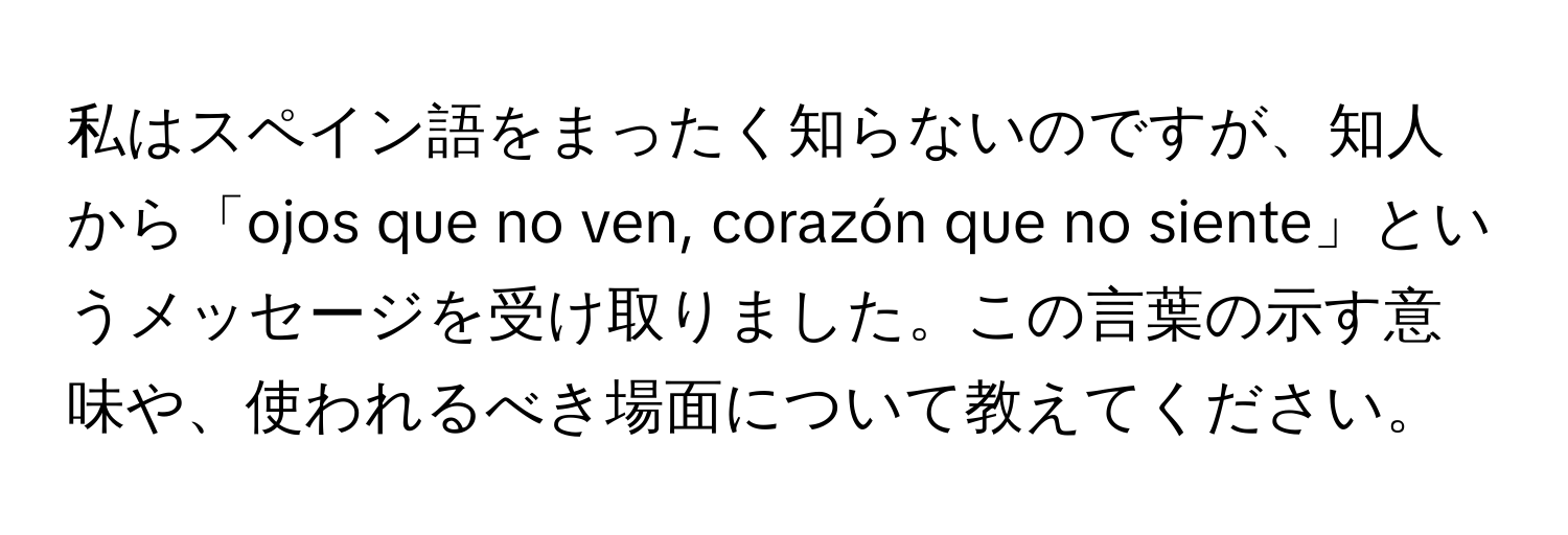 私はスペイン語をまったく知らないのですが、知人から「ojos que no ven, corazón que no siente」というメッセージを受け取りました。この言葉の示す意味や、使われるべき場面について教えてください。