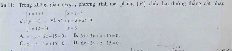 1âu 11: Trong không gian Oxyz, phương trình mặt phẳng (P) chứa hai đường thằng cắt nhau
d ∵ beginarrayl x=1+t y=-1-t z=12-3tendarray. và d':beginarrayl x=1-t y=2+2t z=3endarray. là:
A. x-y+12z-15=0. B. 6x+3y+z+15=0.
C. x-y+12z+15=0. D. 6x+3y+z-15=0.
-2