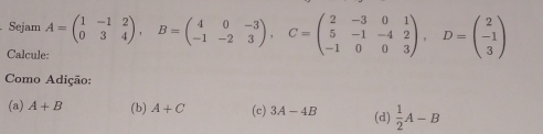 Sejam A=beginpmatrix 1&-1&2 0&3&4endpmatrix , B=beginpmatrix 4&0&-3 -1&-2&3endpmatrix , C=beginpmatrix 2&-3&0&1 5&-1&-4&2 -1&0&0&3endpmatrix , D=beginpmatrix 2 -1 3endpmatrix
Calcul
Como Adição:
(a) A+B (b) A+C (c) 3A-4B (d)  1/2 A-B