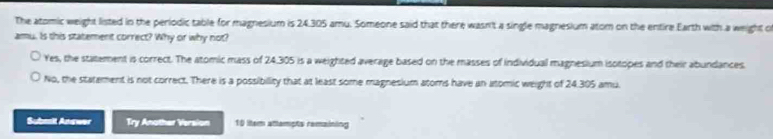 The atomic weight listed in the periodic table for magnesium is 24.305 amu. Someone said that there wasn't a single magnesium atom on the entire Earth with a weight o
amu. Is this statement correct? Why or why not?
Yes, the statement is correct. The atomic mass of 24.305 is a weighted average based on the masses of individual magnesium isotopes and their abundances.
No, the statement is not correct. There is a possibility that at least some magnesium atoms have an atomic weight of 24.305 amu.
Submit Answer Try Another Version 10 ltem attampts remaining