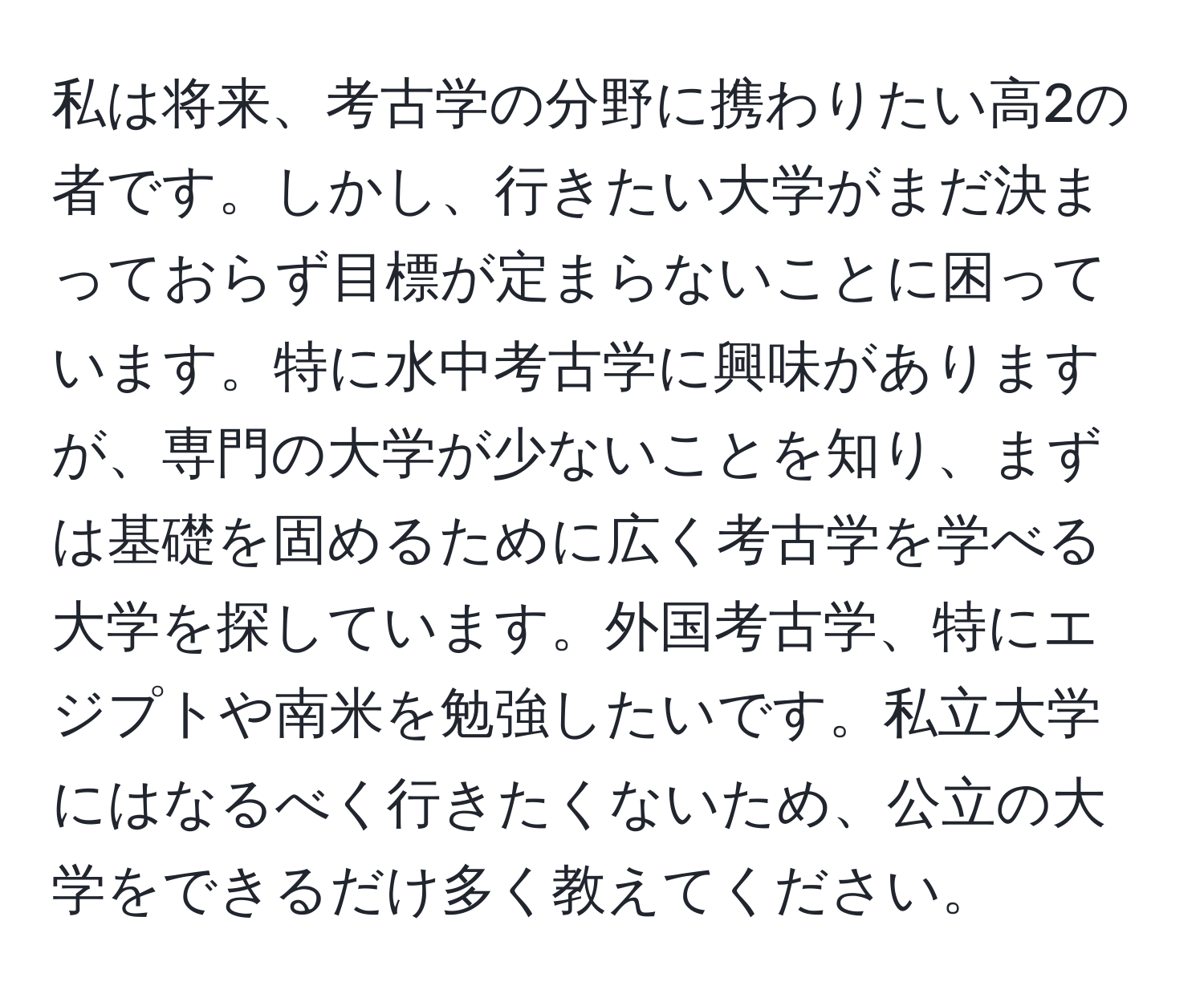 私は将来、考古学の分野に携わりたい高2の者です。しかし、行きたい大学がまだ決まっておらず目標が定まらないことに困っています。特に水中考古学に興味がありますが、専門の大学が少ないことを知り、まずは基礎を固めるために広く考古学を学べる大学を探しています。外国考古学、特にエジプトや南米を勉強したいです。私立大学にはなるべく行きたくないため、公立の大学をできるだけ多く教えてください。