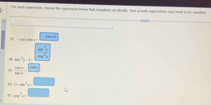 For each expression, choose the expression below that completes an identity. One or both expressions may need to be rewritten.
39. -cot xsin x= -cos (x)
 sin^2x/cos^2x 
40. sec^2x-1=
41.  csc x/sec x =frac cot x
42. 1+sin^2x= □ /□  
43. cos^2x=□