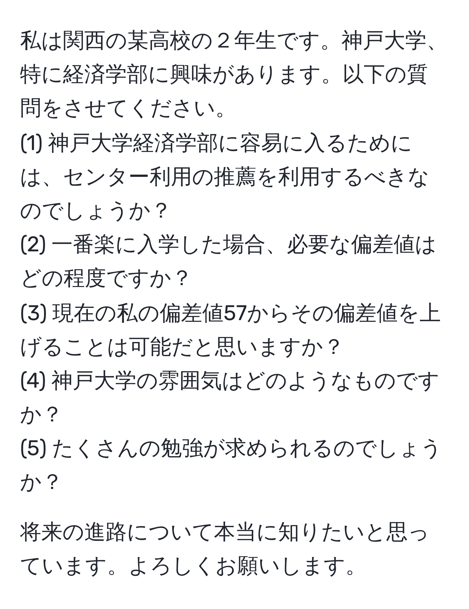 私は関西の某高校の２年生です。神戸大学、特に経済学部に興味があります。以下の質問をさせてください。
(1) 神戸大学経済学部に容易に入るためには、センター利用の推薦を利用するべきなのでしょうか？
(2) 一番楽に入学した場合、必要な偏差値はどの程度ですか？
(3) 現在の私の偏差値57からその偏差値を上げることは可能だと思いますか？
(4) 神戸大学の雰囲気はどのようなものですか？
(5) たくさんの勉強が求められるのでしょうか？

将来の進路について本当に知りたいと思っています。よろしくお願いします。