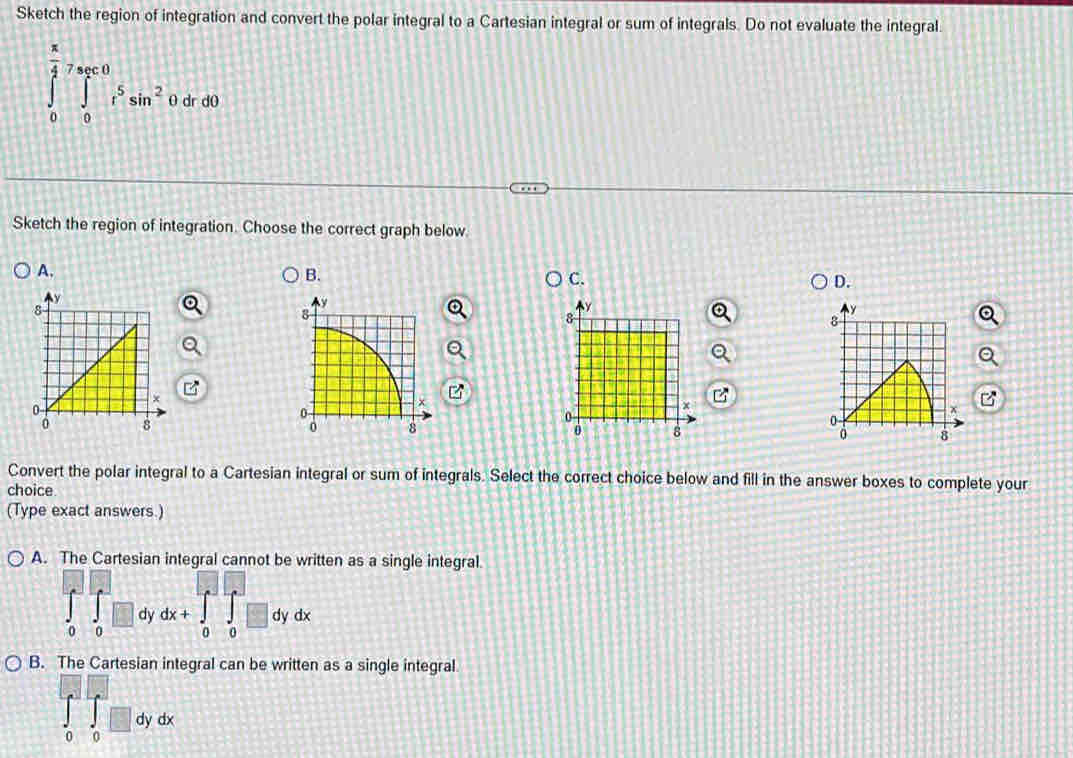 Sketch the region of integration and convert the polar integral to a Cartesian integral or sum of integrals. Do not evaluate the integral.
∈tlimits _0^((frac π)4)∈tlimits _(sec 0)^0r^5sin^2 0 dr d0
Sketch the region of integration. Choose the correct graph below
A.
D.
Convert the polar integral to a Cartesian integral or sum of integrals. Select the correct choice below and fill in the answer boxes to complete your
choice.
(Type exact answers.)
A. The Cartesian integral cannot be written as a single integral.
0 0 dx+∈tlimits _0^a∈tlimits _0^a□ dydx
dy
B. The Cartesian integral can be written as a single integral
dy dx
0 0