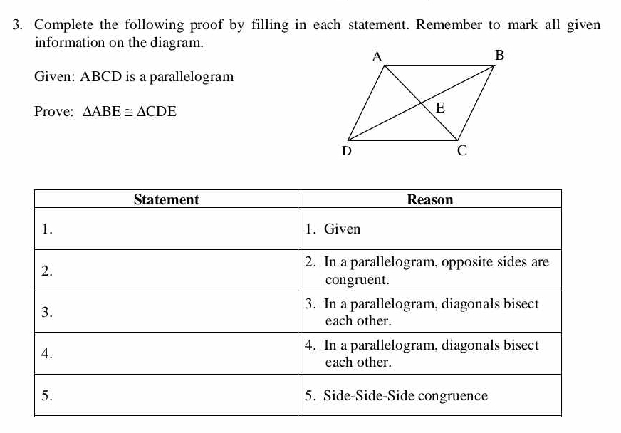 Complete the following proof by filling in each statement. Remember to mark all given 
information on the diagram. 
Given: ABCD is a parallelogram 
Prove: △ ABE≌ △ CDE