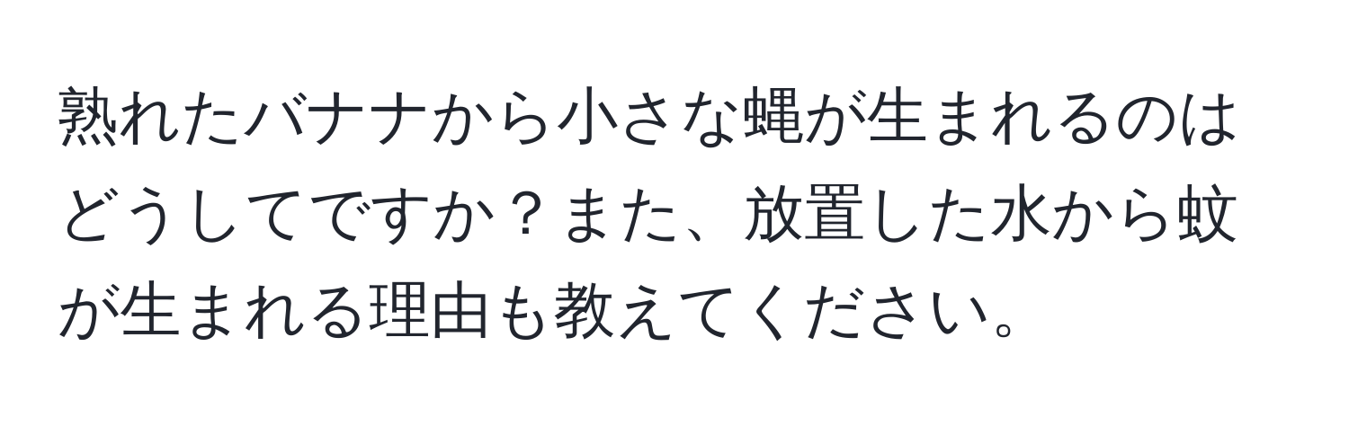 熟れたバナナから小さな蝿が生まれるのはどうしてですか？また、放置した水から蚊が生まれる理由も教えてください。