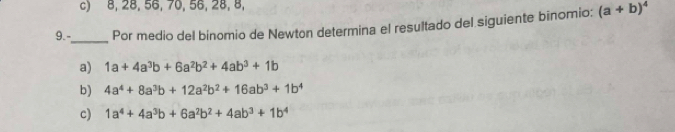 c) 8, 28, 56, 70, 56, 28, 8,
9.-_ Por medio del binomio de Newton determina el resultado del siguiente binomio; (a+b)^4
a) 1a+4a^3b+6a^2b^2+4ab^3+1b
b) 4a^4+8a^3b+12a^2b^2+16ab^3+1b^4
c) 1a^4+4a^3b+6a^2b^2+4ab^3+1b^4