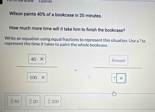 Pll in the Blank' 3 points 
Wilson paints 40% of a bookcase in 20 minutes. 
How much more time will it take him to finish the bookcase? 
Write an equation using equal fractions to represent this situation. Use a ? to 
represent the time it takes to paint the whole bookcase. 
Answer
 (40* )/100*   = □  (□)^ 
? 
:: 50 Ⅱ 20 :; 200