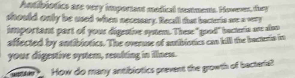 Antibiotics are very imporiant mediel teximents Hoveren, they 
should only be used when necessary. Recall that becterto are a very 
important part of your digesive syem. These "good" bacteria are also 
affected by antibiotics. The overuse of antibiotics cas hill the bactenin i 
your digestive system, resbing in illnem. 
How do many antibiotics prevent the growth of bacterial