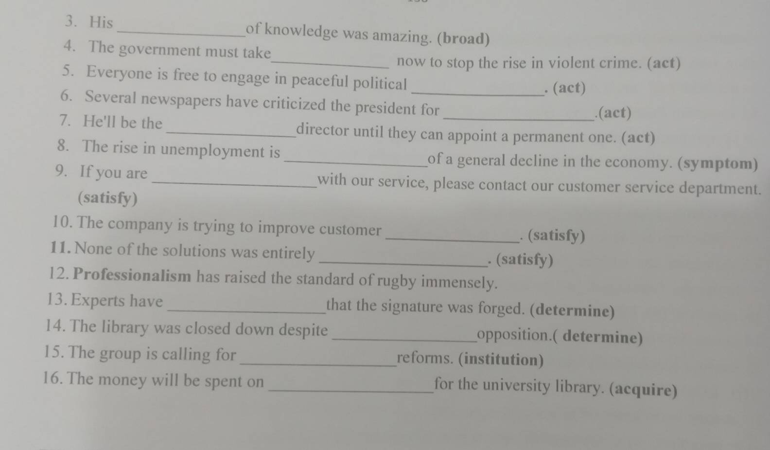 His_ of knowledge was amazing. (broad) 
4. The government must take 
_now to stop the rise in violent crime. (act) 
5. Everyone is free to engage in peaceful political 
_. (act) 
6. Several newspapers have criticized the president for 
.(act) 
7. He'll be the _director until they can appoint a permanent one. (act) 
8. The rise in unemployment is 
_of a general decline in the economy. (symptom) 
9. If you are _with our service, please contact our customer service department. 
(satisfy) 
10. The company is trying to improve customer _. (satisfy) 
11. None of the solutions was entirely _. (satisfy) 
12. Professionalism has raised the standard of rugby immensely. 
13. Experts have _that the signature was forged. (determine) 
14. The library was closed down despite _opposition.( determine) 
15. The group is calling for _reforms. (institution) 
16. The money will be spent on 
_for the university library. (acquire)