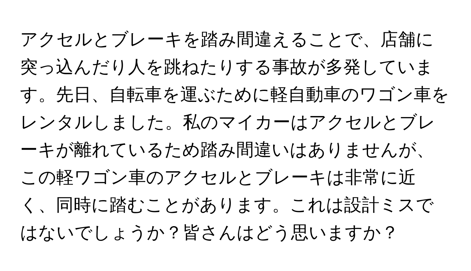 アクセルとブレーキを踏み間違えることで、店舗に突っ込んだり人を跳ねたりする事故が多発しています。先日、自転車を運ぶために軽自動車のワゴン車をレンタルしました。私のマイカーはアクセルとブレーキが離れているため踏み間違いはありませんが、この軽ワゴン車のアクセルとブレーキは非常に近く、同時に踏むことがあります。これは設計ミスではないでしょうか？皆さんはどう思いますか？