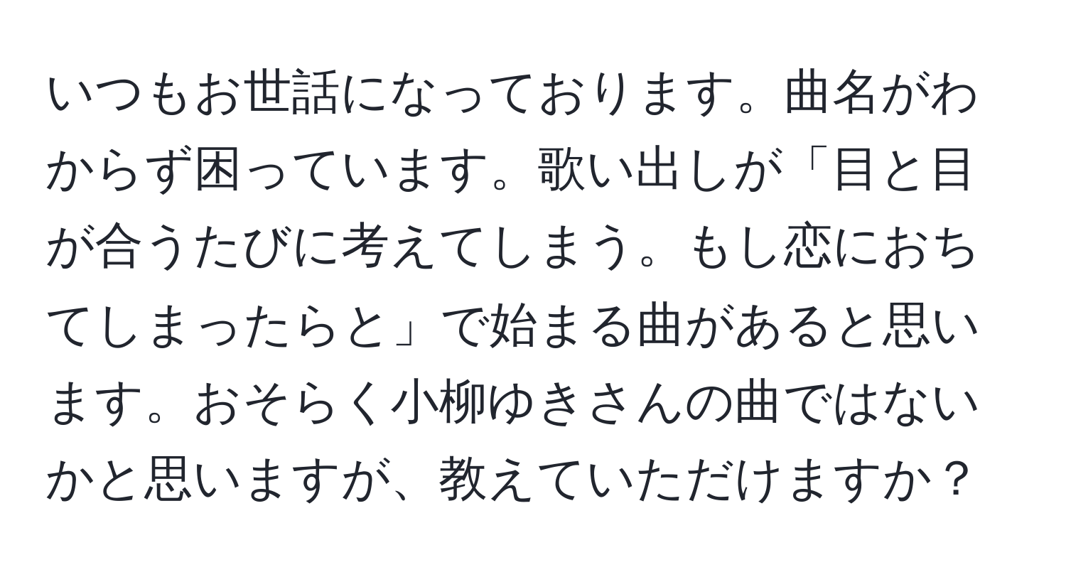 いつもお世話になっております。曲名がわからず困っています。歌い出しが「目と目が合うたびに考えてしまう。もし恋におちてしまったらと」で始まる曲があると思います。おそらく小柳ゆきさんの曲ではないかと思いますが、教えていただけますか？