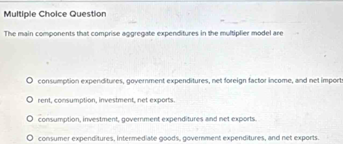 Question
The main components that comprise aggregate expenditures in the multiplier model are
consumption expenditures, government expenditures, net foreign factor income, and net imports
rent, consumption, investment, net exports.
consumption, investment, government expenditures and net exports.
consumer expenditures, intermediate goods, government expenditures, and net exports.