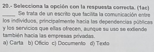 20.- Selecciona la opción con la respuesta correcta. (1ac)
_Se trata de un escrito que facilita la comunicación entre
los individuos, principalmente hacia las dependencias públicas
y los servicios que ellas ofrecen, aunque su uso se extiende
también hacia las empresas privadas.
a) Carta b) Oficio c) Documento d) Texto