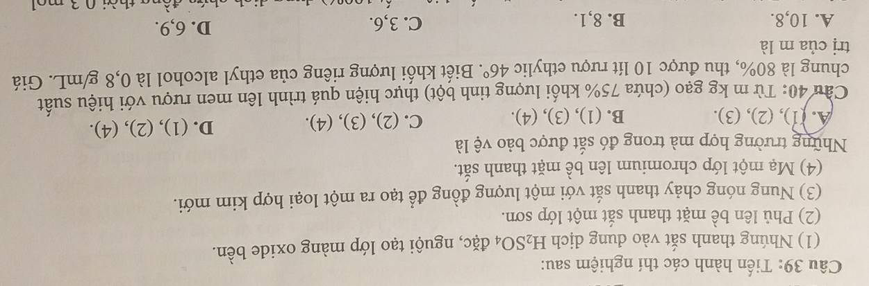 Tiến hành các thí nghiệm sau:
(1) Nhúng thanh sắt vào dung dịch H_2SO_4 đặc, nguội tạo lớp màng oxide bền.
(2) Phủ lên bề mặt thanh sắt một lớp sơn.
(3) Nung nóng chảy thanh sắt với một lượng đồng để tạo ra một loại hợp kim mới.
(4) Mạ một lớp chromium lên bề mặt thanh sắt.
Những trường hợp mà trong đó sắt được bảo vệ là
A. (1), (2), (3). B. (1), (3), (4). C. (2), (3), (4). D. (1), (2), (4).
Cầu 40: Từ m kg gạo (chứa 75% khối lượng tinh bột) thực hiện quá trình lên men rượu với hiệu suất
chung là 80%, thu được 10 lít rượu ethylic 46°. Biết khối lượng riêng của ethyl alcohol là 0,8 g/mL. Giá
trị của m là
A. 10, 8. B. 8, 1. C. 3, 6. D. 6, 9.
2