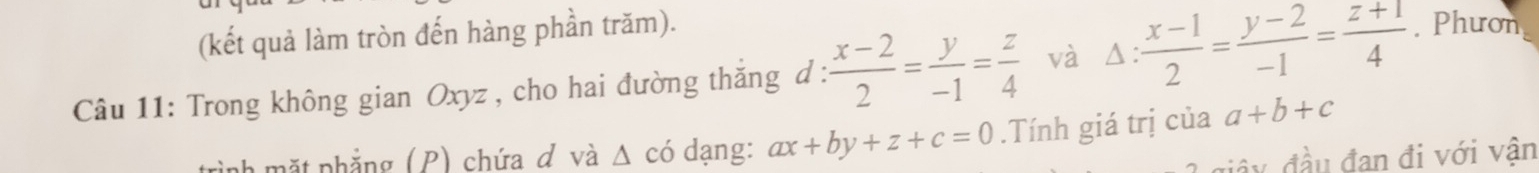 (kết quả làm tròn đến hàng phần trăm). 
Câu 11: Trong không gian Oxyz , cho hai đường thăng d :  (x-2)/2 = y/-1 = z/4  và △ : (x-1)/2 = (y-2)/-1 = (z+1)/4 . Phươn 
trình mặt phẳng (P) chứa đ và △ có dạng: ax+by+z+c=0.Tính giá trị của a+b+c
đầy đầu đan đi với vận