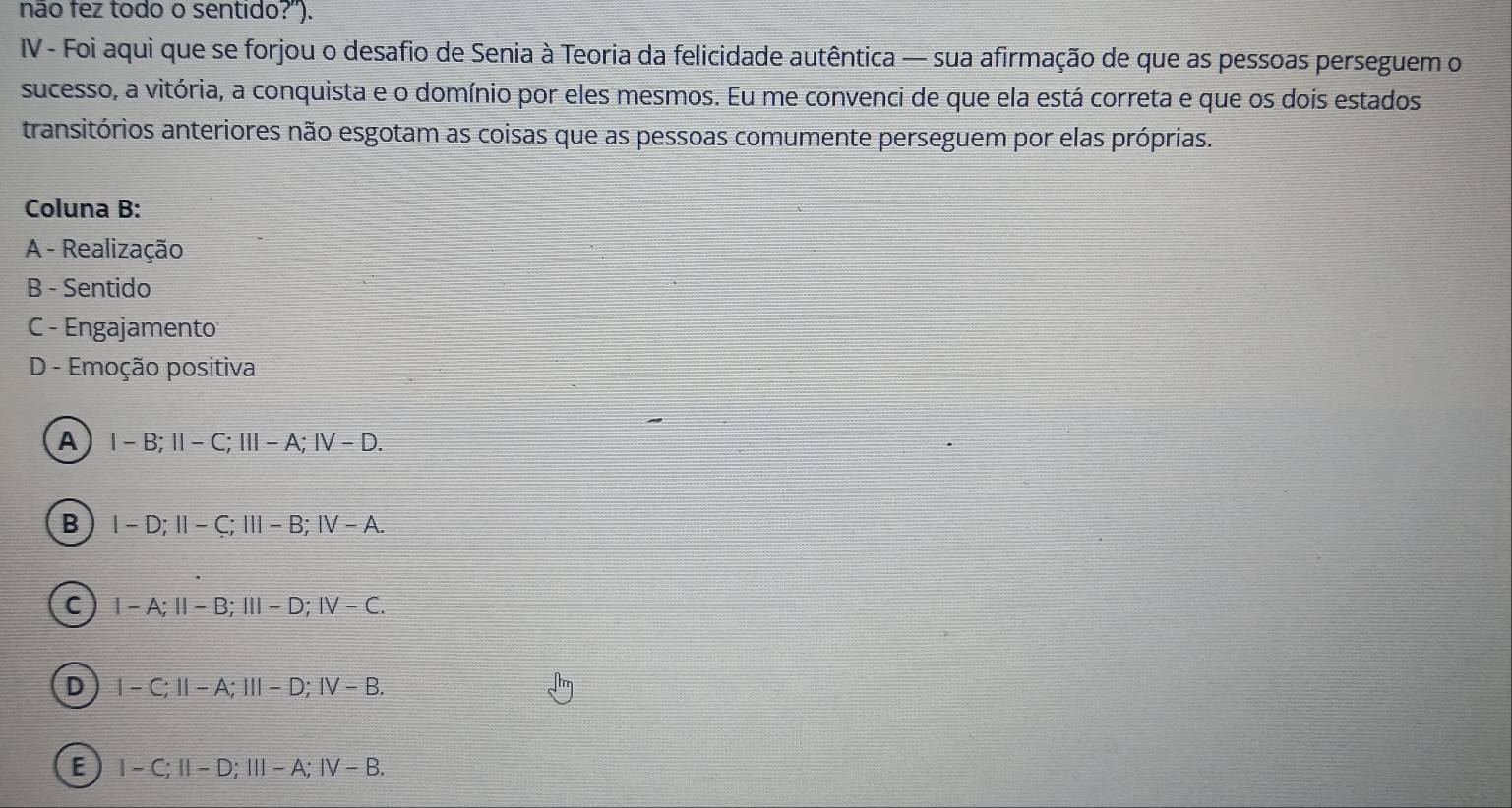 não fez todo o sentido?').
IV - Foi aqui que se forjou o desafio de Senia à Teoria da felicidade autêntica — sua afirmação de que as pessoas perseguem o
sucesso, a vitória, a conquista e o domínio por eles mesmos. Eu me convenci de que ela está correta e que os dois estados
transitórios anteriores não esgotam as coisas que as pessoas comumente perseguem por elas próprias.
Coluna B:
A - Realização
B - Sentido
C - Engajamento:
D - Emoção positiva
A I-B; 1I-C |||-A:|V-D.
B I-D; II-C; III-B; IV-A
C 1-A; 11-B; 111-D; IV-C.
D 1-C:11-A:111-D:1V-B.
E I-C; II-D; III-A; IV-B