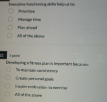 Executive functioning skills help us to:
Prioritize
Manage time
Plan ahead
All of the above
13 1 point
Developing a fitness plan is important because:
To maintain consistency
Create personal goals
Inspire motivation to exercise
All of the above