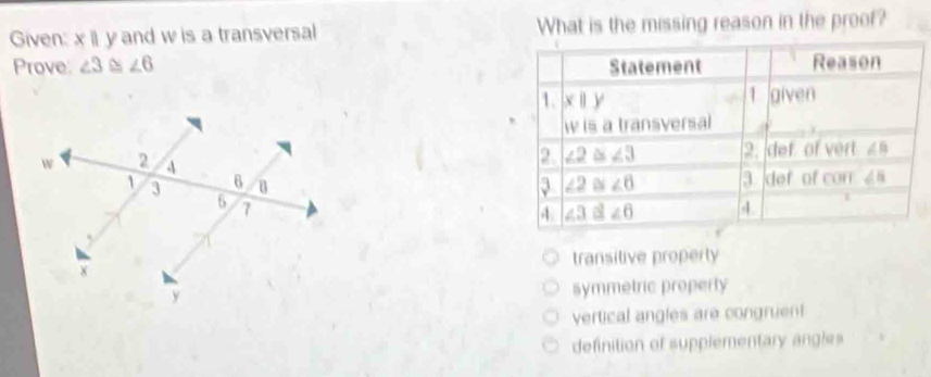 Given: x|| y and w is a transversal What is the missing reason in the proof?
Prove: ∠ 3 ~ ∠ 6 Statement Reason
1. x||y 1 given
w is a transversal
2 ∠ 2≌ ∠ 3
2. def of vert ∠ B
3 ∠ 2≌ ∠ 6 3 def of con ∠ 5
4. ∠ 3∠ 6 4 1
transitive property
symmetric property
vertical angles are congruen!
definition of supplementary angles