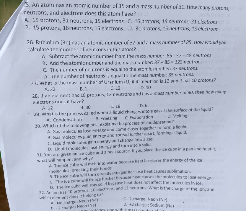 An atom has an atomic number of 15 and a mass number of 31. How many protons,
neutrons, and electrons does this atom have?
A. 15 protons, 31 neutrons, 15 electrons C. 15 protons, 16 neutrons, 31 electrons
B. 15 protons, 16 neutrons, 15 electrons. D. 31 protons, 15 neutrons, 15 electrons
26. Rubidium (Rb) has an atomic number of 37 and a mass number of 85. How would you
calculate the number of neutrons in this atom?
A. Subtract the atomic number from the mass number: 85-37=48 neutrons.
B. Add the atomic number and the mass number: 37+85=122 neutrons.
C. The number of neutrons is equal to the atomic number: 37 neutrons.
D. The number of neutrons is equal to the mass number: 85 neutrons.
27. What is the mass number of Uranium (U) if its neutron is 12 and it has 10 protons?
A. 22 B. 2 C. 12 D. 10
28. If an element has 18 protons, 12 neutrons and has a mass number of 30, then how many
electrons does it have?
A. 12 B. 30 C. 18 D. 6
29. What is the process called when a liquid changes into a gas at the surface of the liquid?
A. Condensation B. Freezing C. Evaporation D. Melting
30. Which of the following best explains the process of condensation?
A. Gas molecules lose energy and come closer together to form a liquid.
B. Gas molecules gain energy and spread further apart, forming a liquid.
C. Liquid molecules gain energy and change into a gas.
D. Liquid molecules lose energy and turn into a solid.
31. You are given an ice cube and a heat source. If you place the ice cube in a pan and heat it,
what will happen, and why?
A. The ice cube will melt into water because heat increases the energy of the ice
molecules, breaking their bonds.
B. The ice cube will turn directly into gas because heat causes sublimation.
C. The ice cube will freeze further because heat causes the molecules to lose energy.
D. The ice cube will stay solid because heat does not affect the molecules in ice.
32. An ion has 10 protons, 10 electrons, and 12 neutrons. What is the charge of the ion, and
which element does it belong to?
A. No charge; Neon (Ne) C. -2 charge; Neon (Ne)
B. +2 charge; Neon (Ne) D. +2 charge; Sodium (Na)