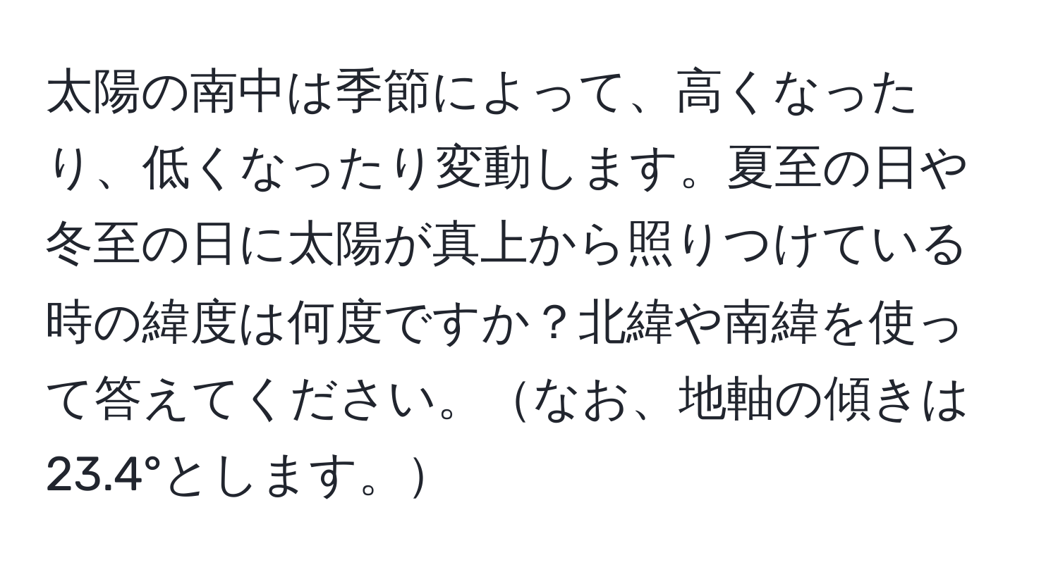 太陽の南中は季節によって、高くなったり、低くなったり変動します。夏至の日や冬至の日に太陽が真上から照りつけている時の緯度は何度ですか？北緯や南緯を使って答えてください。なお、地軸の傾きは23.4°とします。