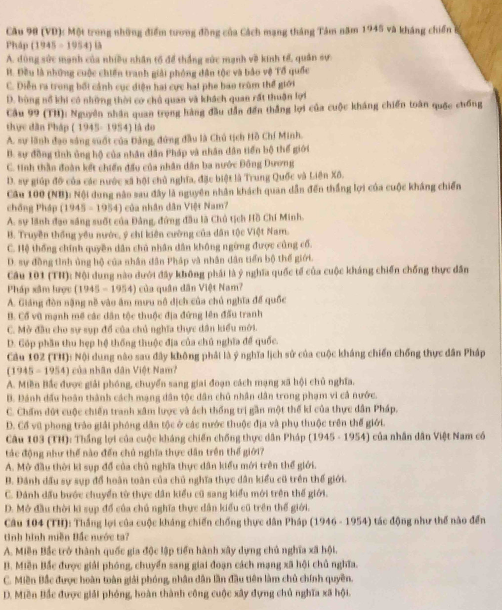 (VD): Một trong những điểm tương đồng của Cách mạng tháng Tâm năm 1945 và kháng chiến ở
Pháp (1945-1954)13
A. đùng sức mạnh của nhiều nhân tổ để thắng sức mạnh về kinh tế, quân sự
B. Đều là những cuộc chiến tranh giải phóng dân tộc và bảo vệ Tổ quốc
C. Diễn ra trong bối cảnh cục diện hai cực hai phe bao trùm thể giới
D. bùng nổ khi có những thời cơ chủ quan và khách quan rất thuận lợi
Cầu 99 (TH): Nguyên nhân quan trọng hàng đầu dẫn đến thắng lợi của cuộc kháng chiến toàn quốc chống
thực dân Pháp ( 1945- 1954) là do
A. sự lãnh đạo sáng suốt của Đảng, đứng đầu là Chủ tịch Hồ Chí Minh.
B. sự đồng tình ủng hộ của nhân dân Pháp và nhân dân tiến bộ thể giới
C. tinh thần đoàn kết chiến đầu của nhân dân ba nước Đông Dương
D. sự giúp đô của các nước xã hội chủ nghĩa, đặc biệt là Trung Quốc và Liên Xô.
Câu 100 (NB): Nội dung nào sau đây là nguyên nhân khách quan dẫn đến thắng lợi của cuộc kháng chiến
chồng Pháp (1945-1954) của nhân dân Việt Nam?
A. sự lãnh đạo sáng suốt của Đảng, đứng đầu là Chủ tịch Hồ Chí Minh.
B. Truyền thống yều nước, ý chí kiên cường của dân tộc Việt Nam.
C. Hệ thống chính quyền dân chủ nhân dân không ngừng được củng cố.
D. sự đồng tình ủng bộ của nhân dân Pháp và nhân dân tiến bộ thế giới.
Câu 101 (TH): Nội dung nào dưới đây không phải là ý nghĩa quốc tế của cuộc kháng chiến chống thực dân
Pháp xâm lược (1945-1954 ) ủa quân dân Việt Nam?
A. Giáng đòn nặng nề vào âm mưu nô dịch của chủ nghĩa đế quốc
B. Cổ vũ mạnh mề các dân tộc thuộc địa đứng lên đấu tranh
C. Mở đầu cho sự sụp đổ của chủ nghĩa thực dân kiểu mới.
D. Góp phần thu hẹp hệ thống thuộc địa của chú nghĩa để quốc.
Cầu 102 (TH): Nội dung nào sau đây không phải là ý nghĩa lịch sử của cuộc kháng chiến chống thực dân Pháp
(1945-1954) 1  của nhân dân Việt Nam?
A. Miền Bắc được giải phóng, chuyển sang giai đoạn cách mạng xã hội chủ nghĩa.
B. Đánh đấu hoàn thành cách mạng dân tộc dân chủ nhân dân trong phạm vi cả nước.
C. Chẩm đứt cuộc chiến tranh xâm lược và ách thống trị gần một thế kI của thực dân Pháp.
D. Cổ vũ phong trào giải phóng dân tộc ở các nước thuộc địa và phụ thuộc trên thế giới.
Câu 103 (TH): Thắng lợi của cuộc kháng chiến chống thực dân Pháp (1945 - 1954) của nhân dân Việt Nam có
tác động như thế nào đến chủ nghĩa thực dân trên thế giới?
A. Mở đầu thời kì sụp đổ của chủ nghĩa thực dân kiểu mới trên thể giới.
B. Đánh dấu sự sụp đổ hoàn toàn của chủ nghĩa thực dân kiểu cũ trên thế giới.
C. Đánh dấu bước chuyển từ thực dân kiểu cũ sang kiểu mới trên thế giới.
D. Mở đầu thời ki sụp đổ của chủ nghĩa thực dân kiểu cũ trên thế giới.
Câu 104 (TH): Thắng lợi của cuộc kháng chiến chống thực dân Pháp (1946 - 1954) tác động như thế nào đến
tình hình miền Bắc nước ta?
A. Miền Bắc trở thành quốc gia độc lập tiến hành xây dựng chủ nghĩa xã hội.
B. Miền Bắc được giải phóng, chuyển sang giai đoạn cách mạng xã hội chủ nghĩa.
C. Miền Bắc được hoàn toàn giải phóng, nhân dân lần đầu tiên làm chủ chính quyền.
D. Miền Bắc được giải phóng, hoàn thành công cuộc xây dựng chủ nghĩa xã hội.
