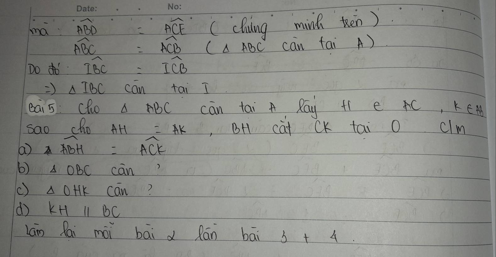 ma widehat ABD =overline ACE ( cluding minh then)
widehat ABC
=widehat ACB C△ ABC can fai A) 
Do do widehat IBC =widehat ICB
Rightarrow △ IBC can tai I 
eai 5: Cho △ ABC cān tai A Ray f1 e C, KE H 
sao cho AH=AK ,BH cat CK tai o clm 
a widehat ABH=widehat ACK
6) △ OBC cān 
() △ OHK cān? 
d) KHparallel BC
Láng lai mài bāi d Rān bāi 3+4