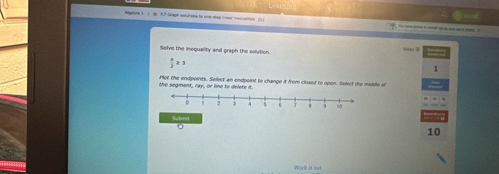 Le 
Algebra 1 R7 Graph solutions to one-step linear inequalities E22 You freve prises to raveelt Go to sove sat boaed. X
Solve the inequality and graph the solution. 
Video ®
 h/2 ≥ 3
1 
Plot the endpoints. Select an endpoint to change it from closed to open. Select the middle of 
the segment, ray, or line to delete it. 
Submit 
10 
Work it out