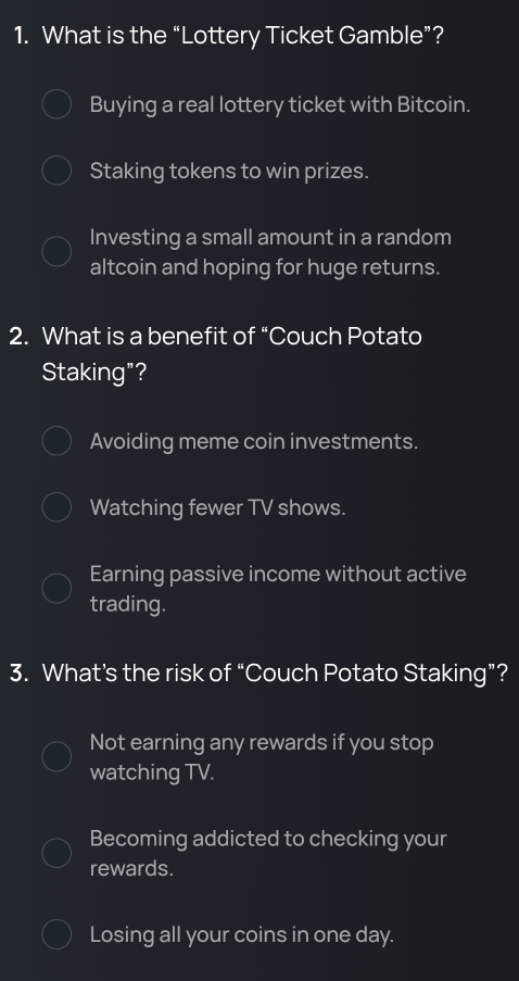 What is the “Lottery Ticket Gamble”?
Buying a real lottery ticket with Bitcoin.
Staking tokens to win prizes.
Investing a small amount in a random
altcoin and hoping for huge returns.
2. What is a benefit of “Couch Potato
Staking"?
Avoiding meme coin investments.
Watching fewer TV shows.
Earning passive income without active
trading.
3. What’s the risk of “Couch Potato Staking”?
Not earning any rewards if you stop
watching TV.
Becoming addicted to checking your
rewards.
Losing all your coins in one day.