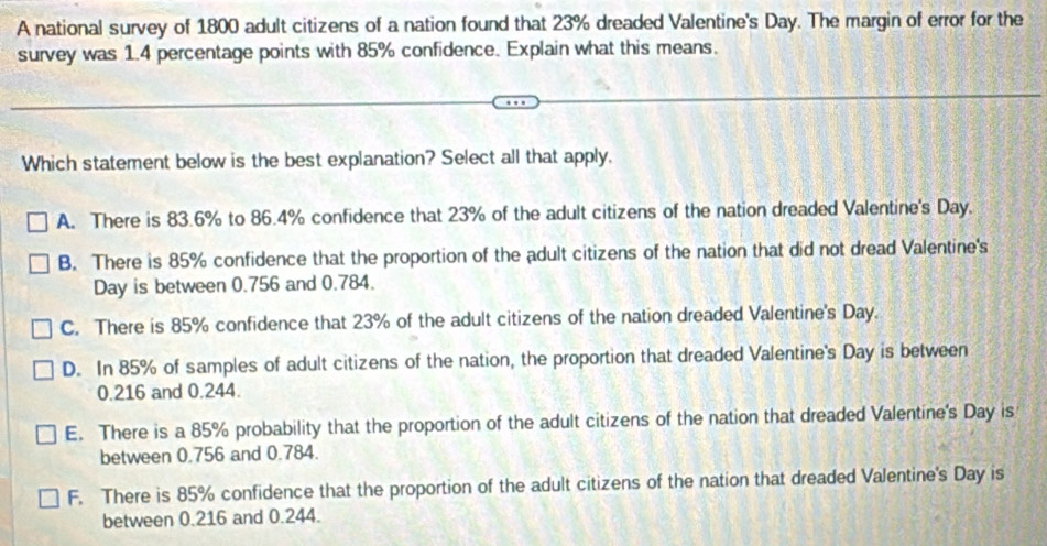 A national survey of 1800 adult citizens of a nation found that 23% dreaded Valentine's Day. The margin of error for the
survey was 1.4 percentage points with 85% confidence. Explain what this means.
Which statement below is the best explanation? Select all that apply.
A. There is 83.6% to 86.4% confidence that 23% of the adult citizens of the nation dreaded Valentine's Day.
B. There is 85% confidence that the proportion of the adult citizens of the nation that did not dread Valentine's
Day is between 0.756 and 0.784.
C. There is 85% confidence that 23% of the adult citizens of the nation dreaded Valentine's Day.
D. In 85% of samples of adult citizens of the nation, the proportion that dreaded Valentine's Day is between
0.216 and 0.244.
E. There is a 85% probability that the proportion of the adult citizens of the nation that dreaded Valentine's Day is
between 0.756 and 0.784.
F. There is 85% confidence that the proportion of the adult citizens of the nation that dreaded Valentine's Day is
between 0.216 and 0.244.